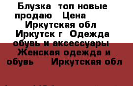 Блузка, топ новые, продаю › Цена ­ 750 - Иркутская обл., Иркутск г. Одежда, обувь и аксессуары » Женская одежда и обувь   . Иркутская обл.